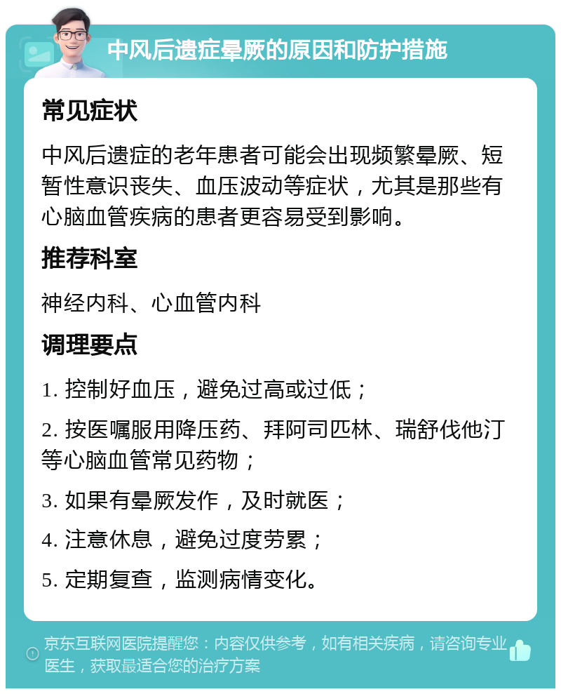 中风后遗症晕厥的原因和防护措施 常见症状 中风后遗症的老年患者可能会出现频繁晕厥、短暂性意识丧失、血压波动等症状，尤其是那些有心脑血管疾病的患者更容易受到影响。 推荐科室 神经内科、心血管内科 调理要点 1. 控制好血压，避免过高或过低； 2. 按医嘱服用降压药、拜阿司匹林、瑞舒伐他汀等心脑血管常见药物； 3. 如果有晕厥发作，及时就医； 4. 注意休息，避免过度劳累； 5. 定期复查，监测病情变化。