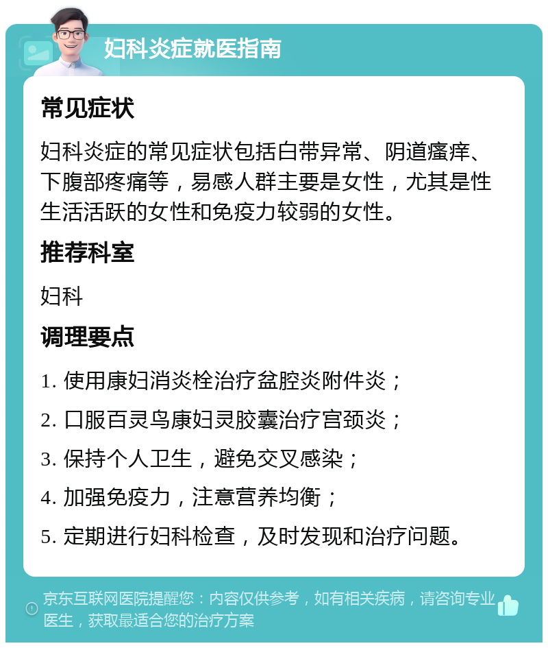 妇科炎症就医指南 常见症状 妇科炎症的常见症状包括白带异常、阴道瘙痒、下腹部疼痛等，易感人群主要是女性，尤其是性生活活跃的女性和免疫力较弱的女性。 推荐科室 妇科 调理要点 1. 使用康妇消炎栓治疗盆腔炎附件炎； 2. 口服百灵鸟康妇灵胶囊治疗宫颈炎； 3. 保持个人卫生，避免交叉感染； 4. 加强免疫力，注意营养均衡； 5. 定期进行妇科检查，及时发现和治疗问题。