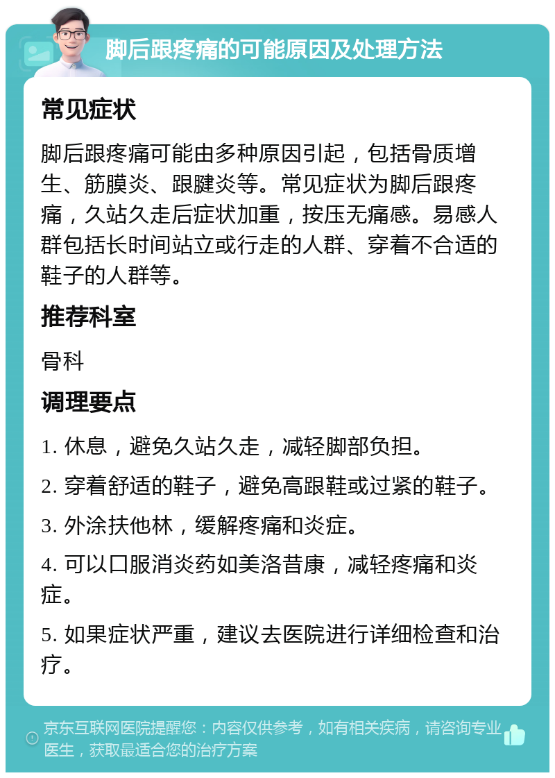 脚后跟疼痛的可能原因及处理方法 常见症状 脚后跟疼痛可能由多种原因引起，包括骨质增生、筋膜炎、跟腱炎等。常见症状为脚后跟疼痛，久站久走后症状加重，按压无痛感。易感人群包括长时间站立或行走的人群、穿着不合适的鞋子的人群等。 推荐科室 骨科 调理要点 1. 休息，避免久站久走，减轻脚部负担。 2. 穿着舒适的鞋子，避免高跟鞋或过紧的鞋子。 3. 外涂扶他林，缓解疼痛和炎症。 4. 可以口服消炎药如美洛昔康，减轻疼痛和炎症。 5. 如果症状严重，建议去医院进行详细检查和治疗。