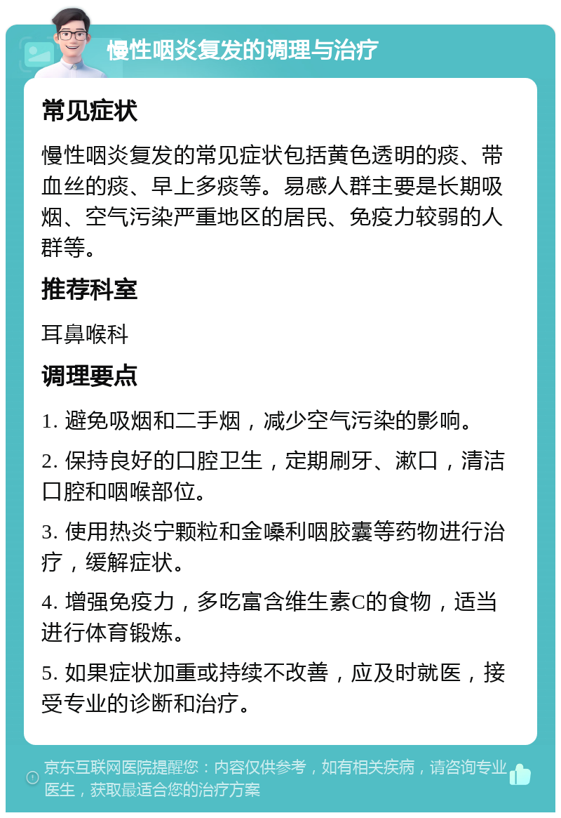 慢性咽炎复发的调理与治疗 常见症状 慢性咽炎复发的常见症状包括黄色透明的痰、带血丝的痰、早上多痰等。易感人群主要是长期吸烟、空气污染严重地区的居民、免疫力较弱的人群等。 推荐科室 耳鼻喉科 调理要点 1. 避免吸烟和二手烟，减少空气污染的影响。 2. 保持良好的口腔卫生，定期刷牙、漱口，清洁口腔和咽喉部位。 3. 使用热炎宁颗粒和金嗓利咽胶囊等药物进行治疗，缓解症状。 4. 增强免疫力，多吃富含维生素C的食物，适当进行体育锻炼。 5. 如果症状加重或持续不改善，应及时就医，接受专业的诊断和治疗。