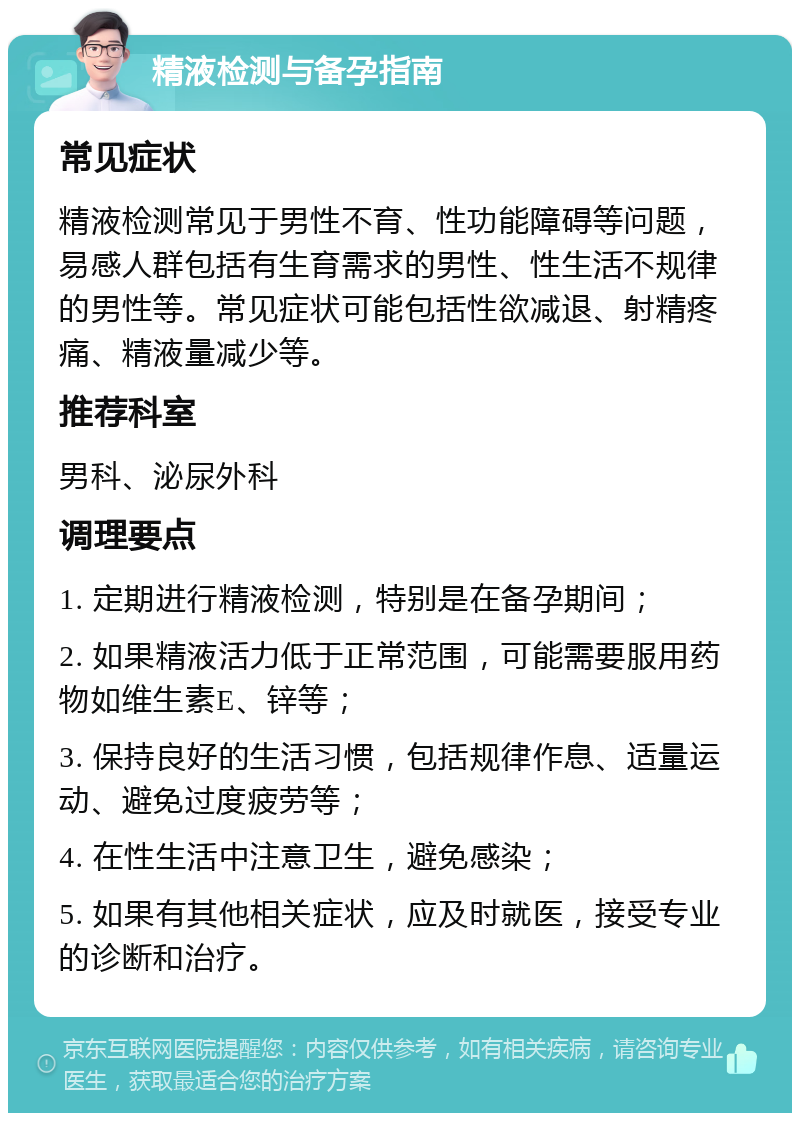 精液检测与备孕指南 常见症状 精液检测常见于男性不育、性功能障碍等问题，易感人群包括有生育需求的男性、性生活不规律的男性等。常见症状可能包括性欲减退、射精疼痛、精液量减少等。 推荐科室 男科、泌尿外科 调理要点 1. 定期进行精液检测，特别是在备孕期间； 2. 如果精液活力低于正常范围，可能需要服用药物如维生素E、锌等； 3. 保持良好的生活习惯，包括规律作息、适量运动、避免过度疲劳等； 4. 在性生活中注意卫生，避免感染； 5. 如果有其他相关症状，应及时就医，接受专业的诊断和治疗。