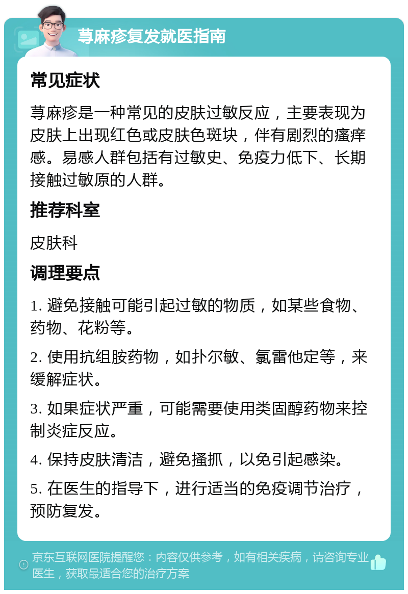 荨麻疹复发就医指南 常见症状 荨麻疹是一种常见的皮肤过敏反应，主要表现为皮肤上出现红色或皮肤色斑块，伴有剧烈的瘙痒感。易感人群包括有过敏史、免疫力低下、长期接触过敏原的人群。 推荐科室 皮肤科 调理要点 1. 避免接触可能引起过敏的物质，如某些食物、药物、花粉等。 2. 使用抗组胺药物，如扑尔敏、氯雷他定等，来缓解症状。 3. 如果症状严重，可能需要使用类固醇药物来控制炎症反应。 4. 保持皮肤清洁，避免搔抓，以免引起感染。 5. 在医生的指导下，进行适当的免疫调节治疗，预防复发。