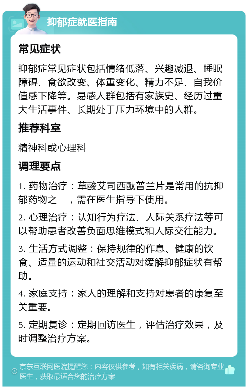 抑郁症就医指南 常见症状 抑郁症常见症状包括情绪低落、兴趣减退、睡眠障碍、食欲改变、体重变化、精力不足、自我价值感下降等。易感人群包括有家族史、经历过重大生活事件、长期处于压力环境中的人群。 推荐科室 精神科或心理科 调理要点 1. 药物治疗：草酸艾司西酞普兰片是常用的抗抑郁药物之一，需在医生指导下使用。 2. 心理治疗：认知行为疗法、人际关系疗法等可以帮助患者改善负面思维模式和人际交往能力。 3. 生活方式调整：保持规律的作息、健康的饮食、适量的运动和社交活动对缓解抑郁症状有帮助。 4. 家庭支持：家人的理解和支持对患者的康复至关重要。 5. 定期复诊：定期回访医生，评估治疗效果，及时调整治疗方案。