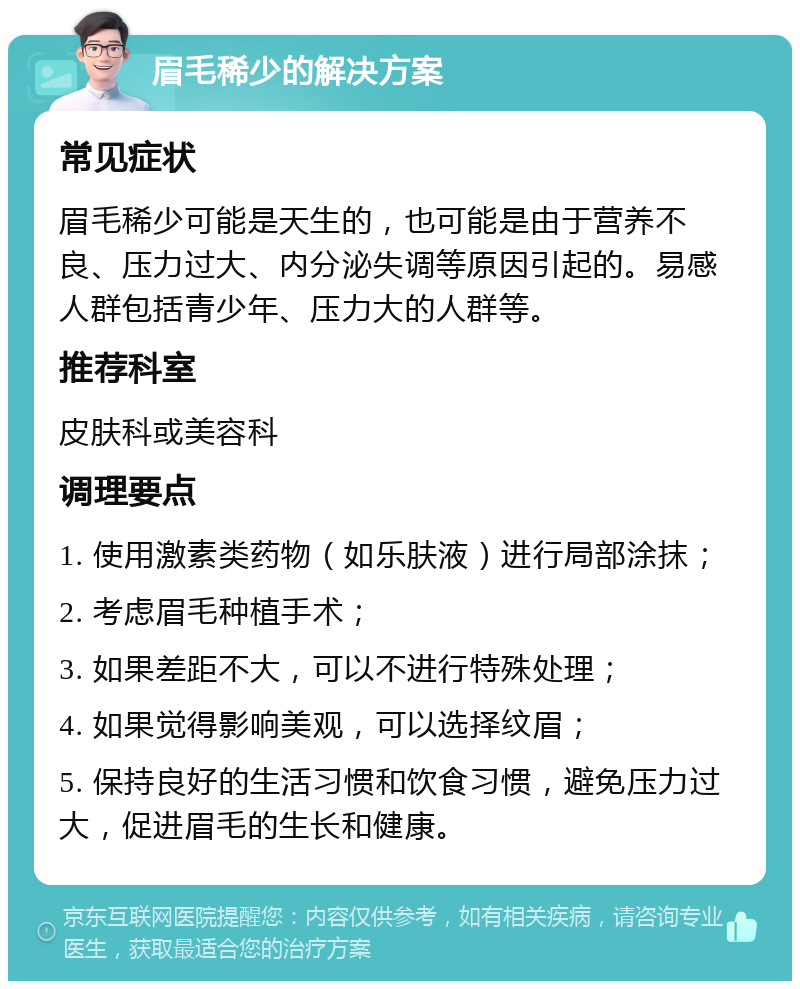 眉毛稀少的解决方案 常见症状 眉毛稀少可能是天生的，也可能是由于营养不良、压力过大、内分泌失调等原因引起的。易感人群包括青少年、压力大的人群等。 推荐科室 皮肤科或美容科 调理要点 1. 使用激素类药物（如乐肤液）进行局部涂抹； 2. 考虑眉毛种植手术； 3. 如果差距不大，可以不进行特殊处理； 4. 如果觉得影响美观，可以选择纹眉； 5. 保持良好的生活习惯和饮食习惯，避免压力过大，促进眉毛的生长和健康。