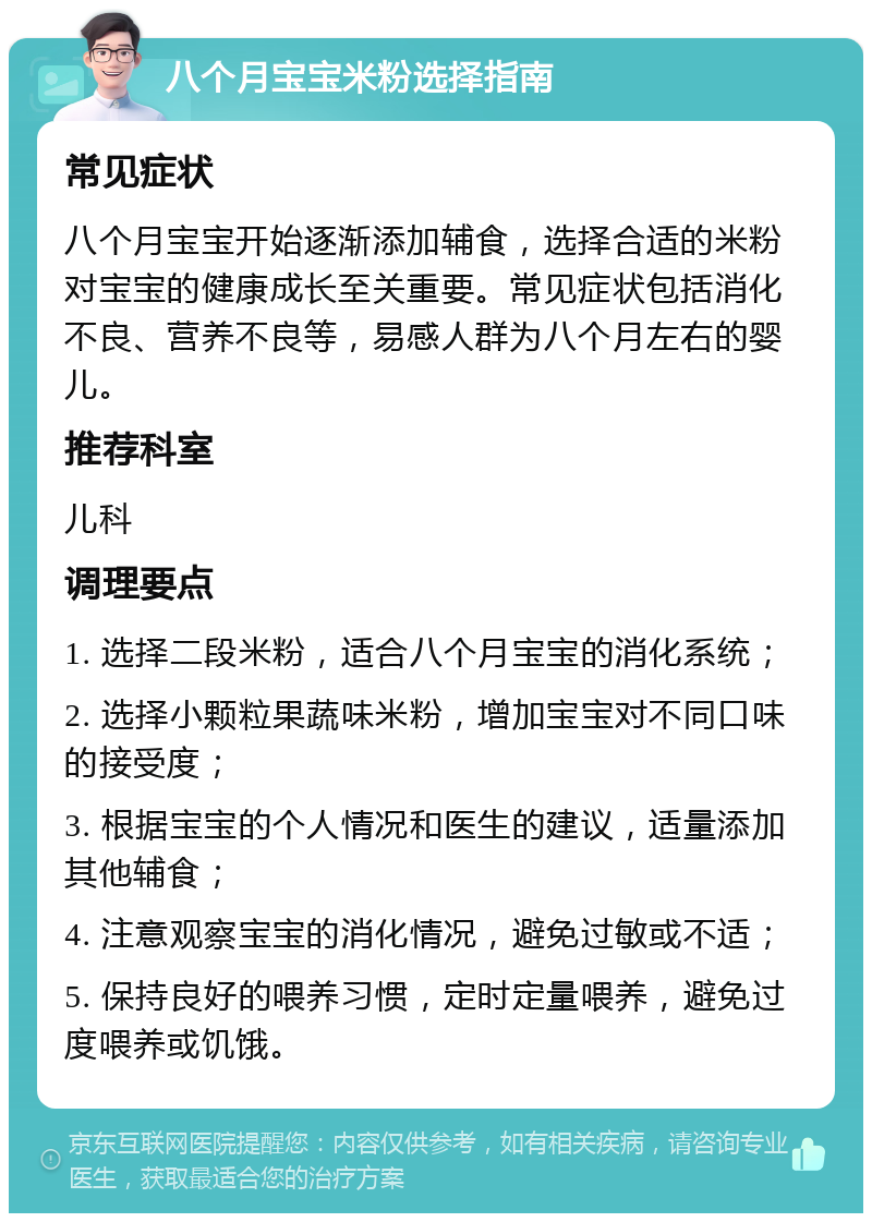 八个月宝宝米粉选择指南 常见症状 八个月宝宝开始逐渐添加辅食，选择合适的米粉对宝宝的健康成长至关重要。常见症状包括消化不良、营养不良等，易感人群为八个月左右的婴儿。 推荐科室 儿科 调理要点 1. 选择二段米粉，适合八个月宝宝的消化系统； 2. 选择小颗粒果蔬味米粉，增加宝宝对不同口味的接受度； 3. 根据宝宝的个人情况和医生的建议，适量添加其他辅食； 4. 注意观察宝宝的消化情况，避免过敏或不适； 5. 保持良好的喂养习惯，定时定量喂养，避免过度喂养或饥饿。