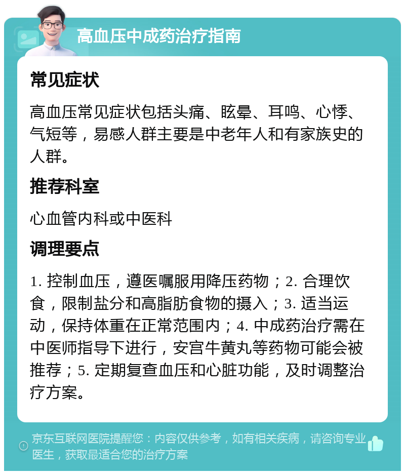 高血压中成药治疗指南 常见症状 高血压常见症状包括头痛、眩晕、耳鸣、心悸、气短等，易感人群主要是中老年人和有家族史的人群。 推荐科室 心血管内科或中医科 调理要点 1. 控制血压，遵医嘱服用降压药物；2. 合理饮食，限制盐分和高脂肪食物的摄入；3. 适当运动，保持体重在正常范围内；4. 中成药治疗需在中医师指导下进行，安宫牛黄丸等药物可能会被推荐；5. 定期复查血压和心脏功能，及时调整治疗方案。