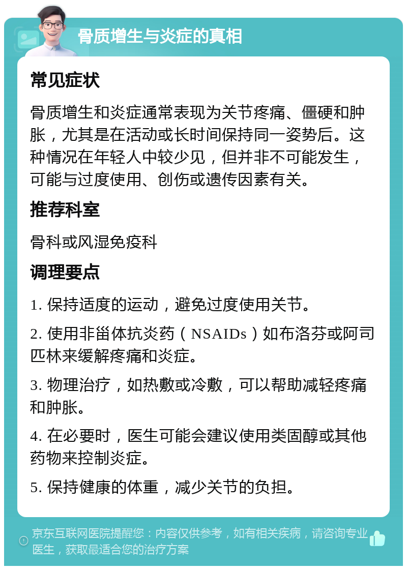 骨质增生与炎症的真相 常见症状 骨质增生和炎症通常表现为关节疼痛、僵硬和肿胀，尤其是在活动或长时间保持同一姿势后。这种情况在年轻人中较少见，但并非不可能发生，可能与过度使用、创伤或遗传因素有关。 推荐科室 骨科或风湿免疫科 调理要点 1. 保持适度的运动，避免过度使用关节。 2. 使用非甾体抗炎药（NSAIDs）如布洛芬或阿司匹林来缓解疼痛和炎症。 3. 物理治疗，如热敷或冷敷，可以帮助减轻疼痛和肿胀。 4. 在必要时，医生可能会建议使用类固醇或其他药物来控制炎症。 5. 保持健康的体重，减少关节的负担。