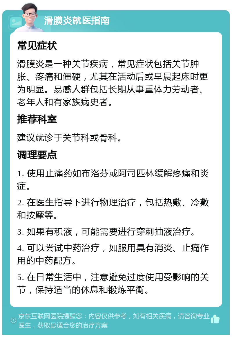 滑膜炎就医指南 常见症状 滑膜炎是一种关节疾病，常见症状包括关节肿胀、疼痛和僵硬，尤其在活动后或早晨起床时更为明显。易感人群包括长期从事重体力劳动者、老年人和有家族病史者。 推荐科室 建议就诊于关节科或骨科。 调理要点 1. 使用止痛药如布洛芬或阿司匹林缓解疼痛和炎症。 2. 在医生指导下进行物理治疗，包括热敷、冷敷和按摩等。 3. 如果有积液，可能需要进行穿刺抽液治疗。 4. 可以尝试中药治疗，如服用具有消炎、止痛作用的中药配方。 5. 在日常生活中，注意避免过度使用受影响的关节，保持适当的休息和锻炼平衡。