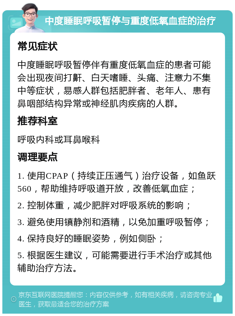 中度睡眠呼吸暂停与重度低氧血症的治疗 常见症状 中度睡眠呼吸暂停伴有重度低氧血症的患者可能会出现夜间打鼾、白天嗜睡、头痛、注意力不集中等症状，易感人群包括肥胖者、老年人、患有鼻咽部结构异常或神经肌肉疾病的人群。 推荐科室 呼吸内科或耳鼻喉科 调理要点 1. 使用CPAP（持续正压通气）治疗设备，如鱼跃560，帮助维持呼吸道开放，改善低氧血症； 2. 控制体重，减少肥胖对呼吸系统的影响； 3. 避免使用镇静剂和酒精，以免加重呼吸暂停； 4. 保持良好的睡眠姿势，例如侧卧； 5. 根据医生建议，可能需要进行手术治疗或其他辅助治疗方法。