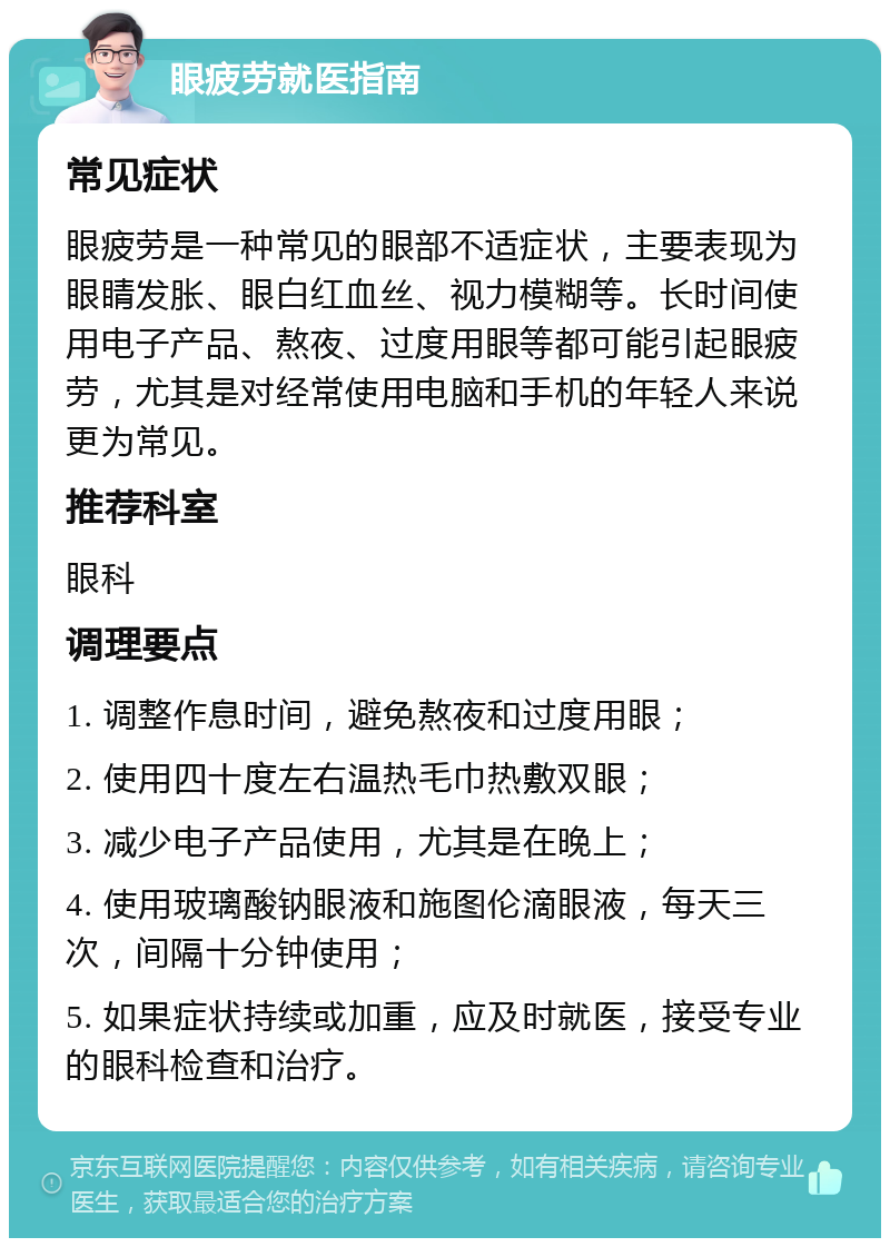 眼疲劳就医指南 常见症状 眼疲劳是一种常见的眼部不适症状，主要表现为眼睛发胀、眼白红血丝、视力模糊等。长时间使用电子产品、熬夜、过度用眼等都可能引起眼疲劳，尤其是对经常使用电脑和手机的年轻人来说更为常见。 推荐科室 眼科 调理要点 1. 调整作息时间，避免熬夜和过度用眼； 2. 使用四十度左右温热毛巾热敷双眼； 3. 减少电子产品使用，尤其是在晚上； 4. 使用玻璃酸钠眼液和施图伦滴眼液，每天三次，间隔十分钟使用； 5. 如果症状持续或加重，应及时就医，接受专业的眼科检查和治疗。