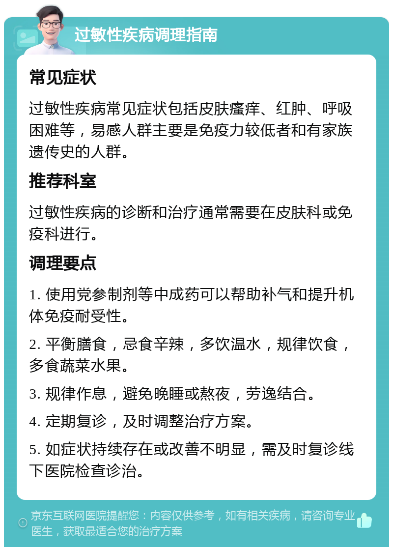 过敏性疾病调理指南 常见症状 过敏性疾病常见症状包括皮肤瘙痒、红肿、呼吸困难等，易感人群主要是免疫力较低者和有家族遗传史的人群。 推荐科室 过敏性疾病的诊断和治疗通常需要在皮肤科或免疫科进行。 调理要点 1. 使用党参制剂等中成药可以帮助补气和提升机体免疫耐受性。 2. 平衡膳食，忌食辛辣，多饮温水，规律饮食，多食蔬菜水果。 3. 规律作息，避免晚睡或熬夜，劳逸结合。 4. 定期复诊，及时调整治疗方案。 5. 如症状持续存在或改善不明显，需及时复诊线下医院检查诊治。