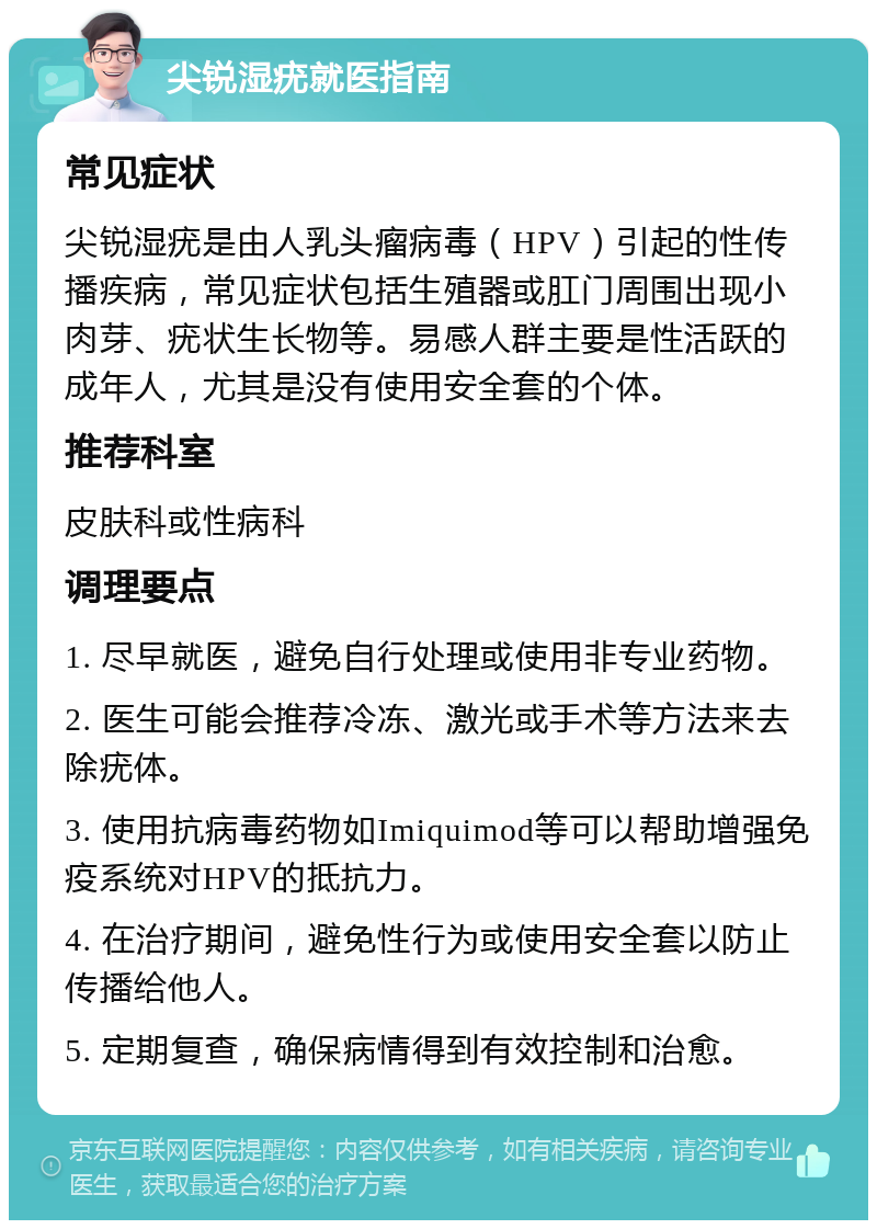 尖锐湿疣就医指南 常见症状 尖锐湿疣是由人乳头瘤病毒（HPV）引起的性传播疾病，常见症状包括生殖器或肛门周围出现小肉芽、疣状生长物等。易感人群主要是性活跃的成年人，尤其是没有使用安全套的个体。 推荐科室 皮肤科或性病科 调理要点 1. 尽早就医，避免自行处理或使用非专业药物。 2. 医生可能会推荐冷冻、激光或手术等方法来去除疣体。 3. 使用抗病毒药物如Imiquimod等可以帮助增强免疫系统对HPV的抵抗力。 4. 在治疗期间，避免性行为或使用安全套以防止传播给他人。 5. 定期复查，确保病情得到有效控制和治愈。