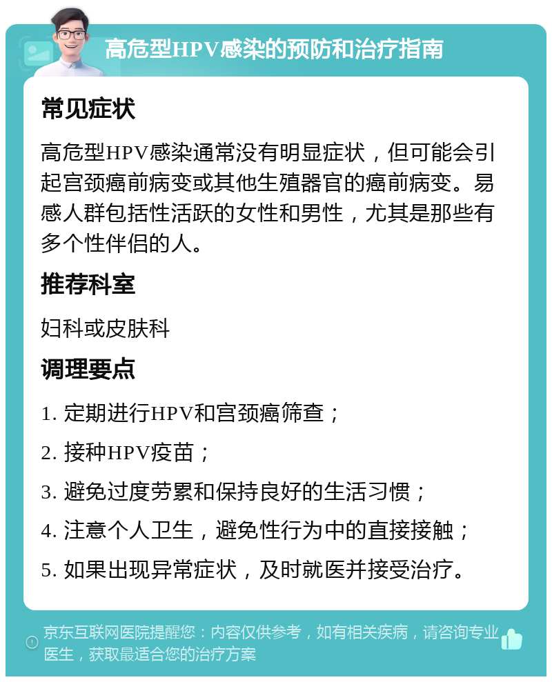 高危型HPV感染的预防和治疗指南 常见症状 高危型HPV感染通常没有明显症状，但可能会引起宫颈癌前病变或其他生殖器官的癌前病变。易感人群包括性活跃的女性和男性，尤其是那些有多个性伴侣的人。 推荐科室 妇科或皮肤科 调理要点 1. 定期进行HPV和宫颈癌筛查； 2. 接种HPV疫苗； 3. 避免过度劳累和保持良好的生活习惯； 4. 注意个人卫生，避免性行为中的直接接触； 5. 如果出现异常症状，及时就医并接受治疗。