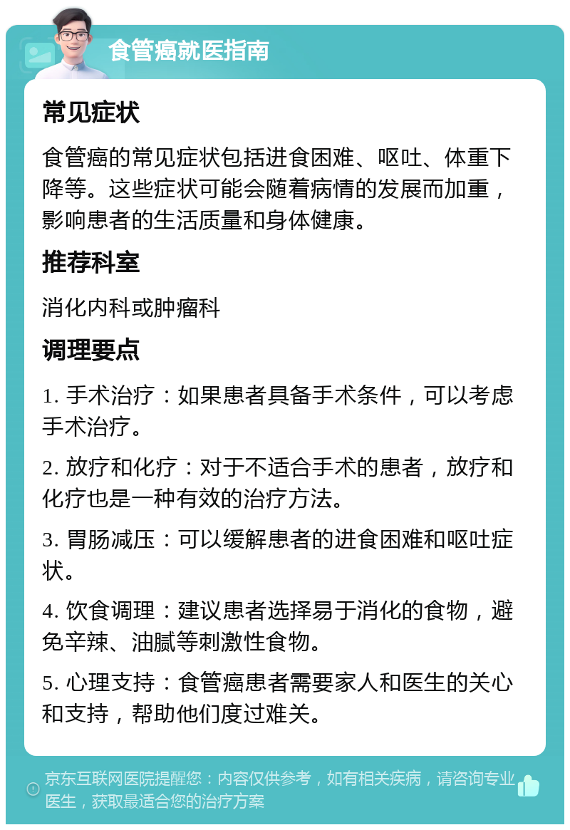 食管癌就医指南 常见症状 食管癌的常见症状包括进食困难、呕吐、体重下降等。这些症状可能会随着病情的发展而加重，影响患者的生活质量和身体健康。 推荐科室 消化内科或肿瘤科 调理要点 1. 手术治疗：如果患者具备手术条件，可以考虑手术治疗。 2. 放疗和化疗：对于不适合手术的患者，放疗和化疗也是一种有效的治疗方法。 3. 胃肠减压：可以缓解患者的进食困难和呕吐症状。 4. 饮食调理：建议患者选择易于消化的食物，避免辛辣、油腻等刺激性食物。 5. 心理支持：食管癌患者需要家人和医生的关心和支持，帮助他们度过难关。