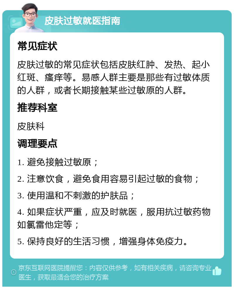 皮肤过敏就医指南 常见症状 皮肤过敏的常见症状包括皮肤红肿、发热、起小红斑、瘙痒等。易感人群主要是那些有过敏体质的人群，或者长期接触某些过敏原的人群。 推荐科室 皮肤科 调理要点 1. 避免接触过敏原； 2. 注意饮食，避免食用容易引起过敏的食物； 3. 使用温和不刺激的护肤品； 4. 如果症状严重，应及时就医，服用抗过敏药物如氯雷他定等； 5. 保持良好的生活习惯，增强身体免疫力。