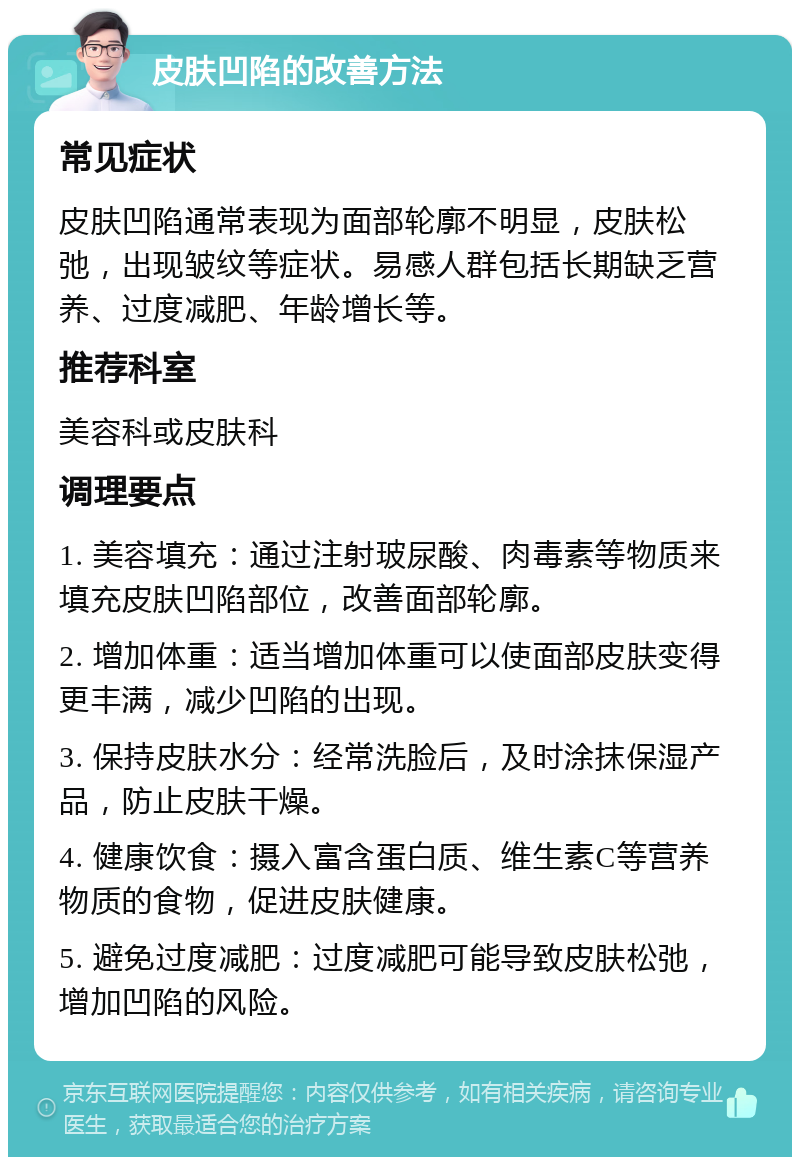 皮肤凹陷的改善方法 常见症状 皮肤凹陷通常表现为面部轮廓不明显，皮肤松弛，出现皱纹等症状。易感人群包括长期缺乏营养、过度减肥、年龄增长等。 推荐科室 美容科或皮肤科 调理要点 1. 美容填充：通过注射玻尿酸、肉毒素等物质来填充皮肤凹陷部位，改善面部轮廓。 2. 增加体重：适当增加体重可以使面部皮肤变得更丰满，减少凹陷的出现。 3. 保持皮肤水分：经常洗脸后，及时涂抹保湿产品，防止皮肤干燥。 4. 健康饮食：摄入富含蛋白质、维生素C等营养物质的食物，促进皮肤健康。 5. 避免过度减肥：过度减肥可能导致皮肤松弛，增加凹陷的风险。