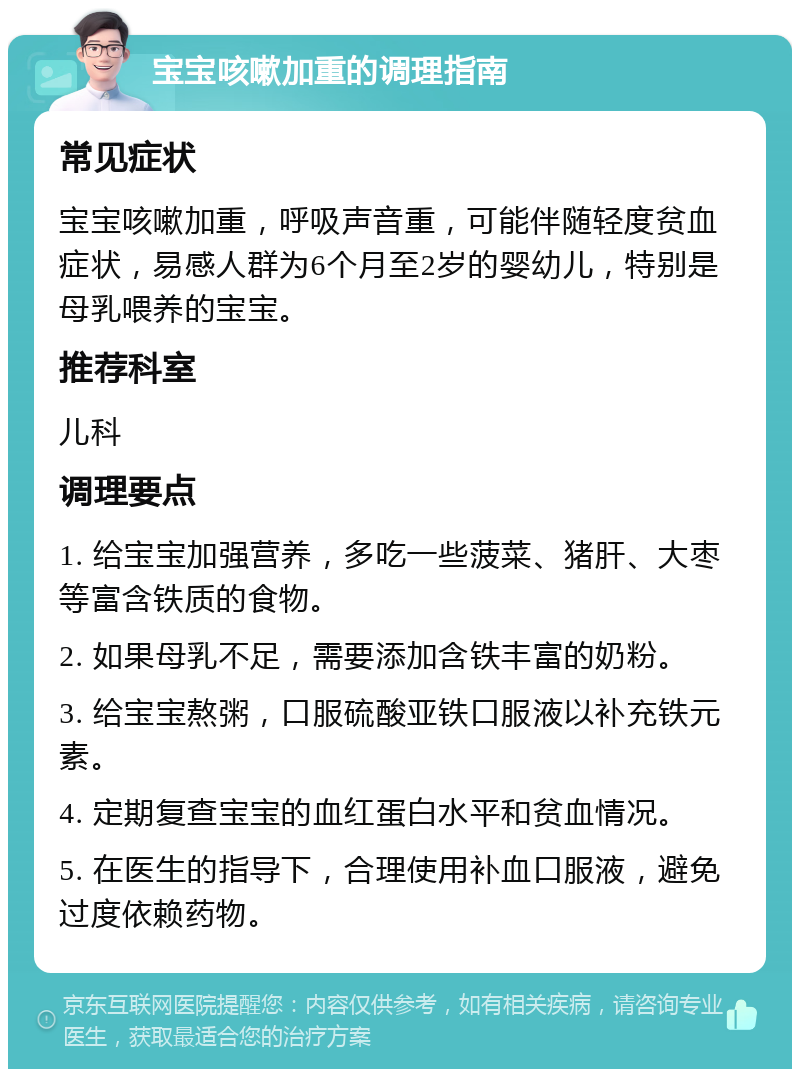 宝宝咳嗽加重的调理指南 常见症状 宝宝咳嗽加重，呼吸声音重，可能伴随轻度贫血症状，易感人群为6个月至2岁的婴幼儿，特别是母乳喂养的宝宝。 推荐科室 儿科 调理要点 1. 给宝宝加强营养，多吃一些菠菜、猪肝、大枣等富含铁质的食物。 2. 如果母乳不足，需要添加含铁丰富的奶粉。 3. 给宝宝熬粥，口服硫酸亚铁口服液以补充铁元素。 4. 定期复查宝宝的血红蛋白水平和贫血情况。 5. 在医生的指导下，合理使用补血口服液，避免过度依赖药物。