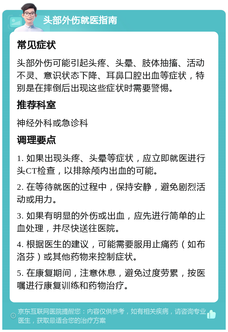 头部外伤就医指南 常见症状 头部外伤可能引起头疼、头晕、肢体抽搐、活动不灵、意识状态下降、耳鼻口腔出血等症状，特别是在摔倒后出现这些症状时需要警惕。 推荐科室 神经外科或急诊科 调理要点 1. 如果出现头疼、头晕等症状，应立即就医进行头CT检查，以排除颅内出血的可能。 2. 在等待就医的过程中，保持安静，避免剧烈活动或用力。 3. 如果有明显的外伤或出血，应先进行简单的止血处理，并尽快送往医院。 4. 根据医生的建议，可能需要服用止痛药（如布洛芬）或其他药物来控制症状。 5. 在康复期间，注意休息，避免过度劳累，按医嘱进行康复训练和药物治疗。