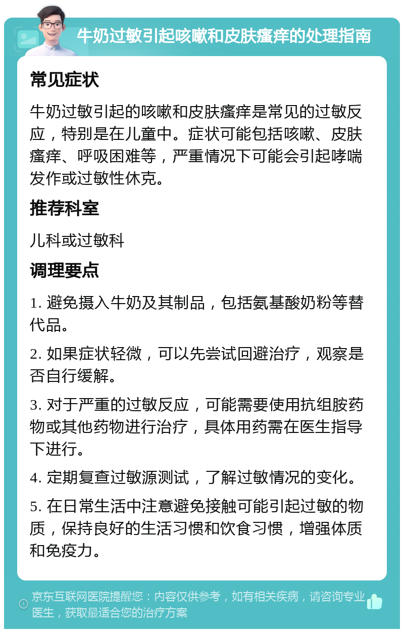 牛奶过敏引起咳嗽和皮肤瘙痒的处理指南 常见症状 牛奶过敏引起的咳嗽和皮肤瘙痒是常见的过敏反应，特别是在儿童中。症状可能包括咳嗽、皮肤瘙痒、呼吸困难等，严重情况下可能会引起哮喘发作或过敏性休克。 推荐科室 儿科或过敏科 调理要点 1. 避免摄入牛奶及其制品，包括氨基酸奶粉等替代品。 2. 如果症状轻微，可以先尝试回避治疗，观察是否自行缓解。 3. 对于严重的过敏反应，可能需要使用抗组胺药物或其他药物进行治疗，具体用药需在医生指导下进行。 4. 定期复查过敏源测试，了解过敏情况的变化。 5. 在日常生活中注意避免接触可能引起过敏的物质，保持良好的生活习惯和饮食习惯，增强体质和免疫力。