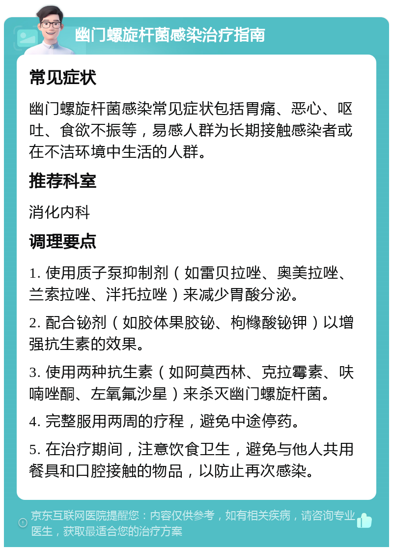 幽门螺旋杆菌感染治疗指南 常见症状 幽门螺旋杆菌感染常见症状包括胃痛、恶心、呕吐、食欲不振等，易感人群为长期接触感染者或在不洁环境中生活的人群。 推荐科室 消化内科 调理要点 1. 使用质子泵抑制剂（如雷贝拉唑、奥美拉唑、兰索拉唑、泮托拉唑）来减少胃酸分泌。 2. 配合铋剂（如胶体果胶铋、枸橼酸铋钾）以增强抗生素的效果。 3. 使用两种抗生素（如阿莫西林、克拉霉素、呋喃唑酮、左氧氟沙星）来杀灭幽门螺旋杆菌。 4. 完整服用两周的疗程，避免中途停药。 5. 在治疗期间，注意饮食卫生，避免与他人共用餐具和口腔接触的物品，以防止再次感染。