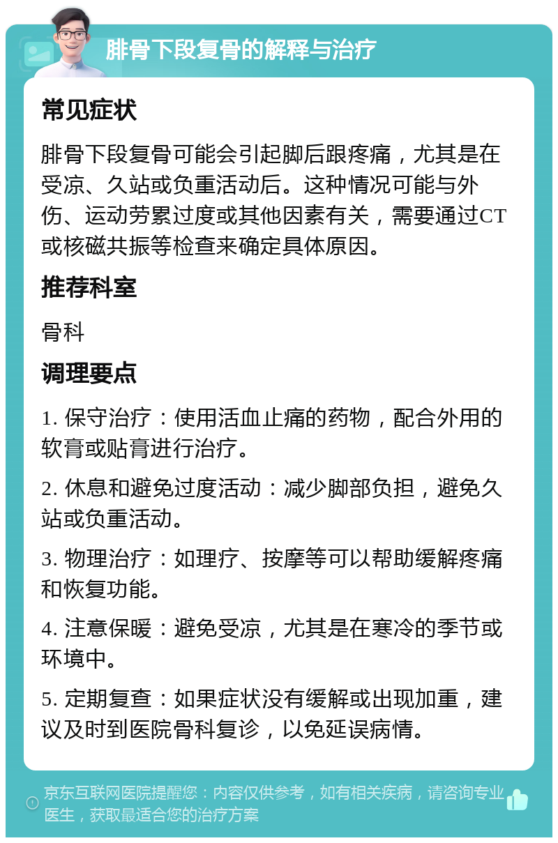 腓骨下段复骨的解释与治疗 常见症状 腓骨下段复骨可能会引起脚后跟疼痛，尤其是在受凉、久站或负重活动后。这种情况可能与外伤、运动劳累过度或其他因素有关，需要通过CT或核磁共振等检查来确定具体原因。 推荐科室 骨科 调理要点 1. 保守治疗：使用活血止痛的药物，配合外用的软膏或贴膏进行治疗。 2. 休息和避免过度活动：减少脚部负担，避免久站或负重活动。 3. 物理治疗：如理疗、按摩等可以帮助缓解疼痛和恢复功能。 4. 注意保暖：避免受凉，尤其是在寒冷的季节或环境中。 5. 定期复查：如果症状没有缓解或出现加重，建议及时到医院骨科复诊，以免延误病情。