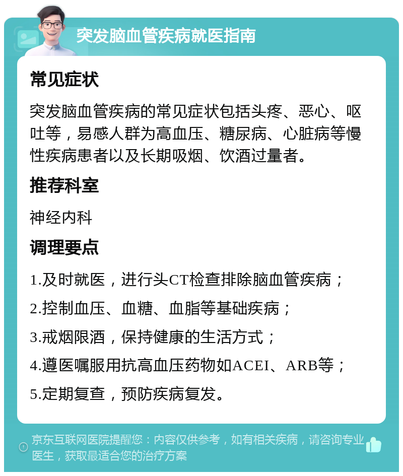 突发脑血管疾病就医指南 常见症状 突发脑血管疾病的常见症状包括头疼、恶心、呕吐等，易感人群为高血压、糖尿病、心脏病等慢性疾病患者以及长期吸烟、饮酒过量者。 推荐科室 神经内科 调理要点 1.及时就医，进行头CT检查排除脑血管疾病； 2.控制血压、血糖、血脂等基础疾病； 3.戒烟限酒，保持健康的生活方式； 4.遵医嘱服用抗高血压药物如ACEI、ARB等； 5.定期复查，预防疾病复发。