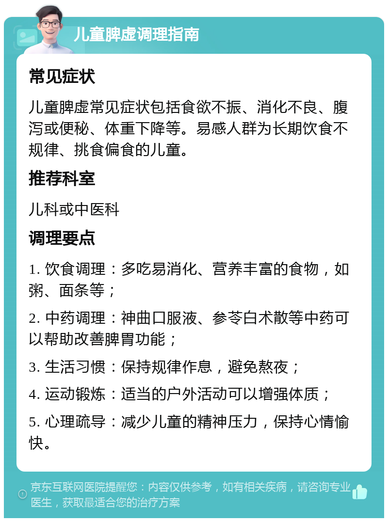 儿童脾虚调理指南 常见症状 儿童脾虚常见症状包括食欲不振、消化不良、腹泻或便秘、体重下降等。易感人群为长期饮食不规律、挑食偏食的儿童。 推荐科室 儿科或中医科 调理要点 1. 饮食调理：多吃易消化、营养丰富的食物，如粥、面条等； 2. 中药调理：神曲口服液、参苓白术散等中药可以帮助改善脾胃功能； 3. 生活习惯：保持规律作息，避免熬夜； 4. 运动锻炼：适当的户外活动可以增强体质； 5. 心理疏导：减少儿童的精神压力，保持心情愉快。