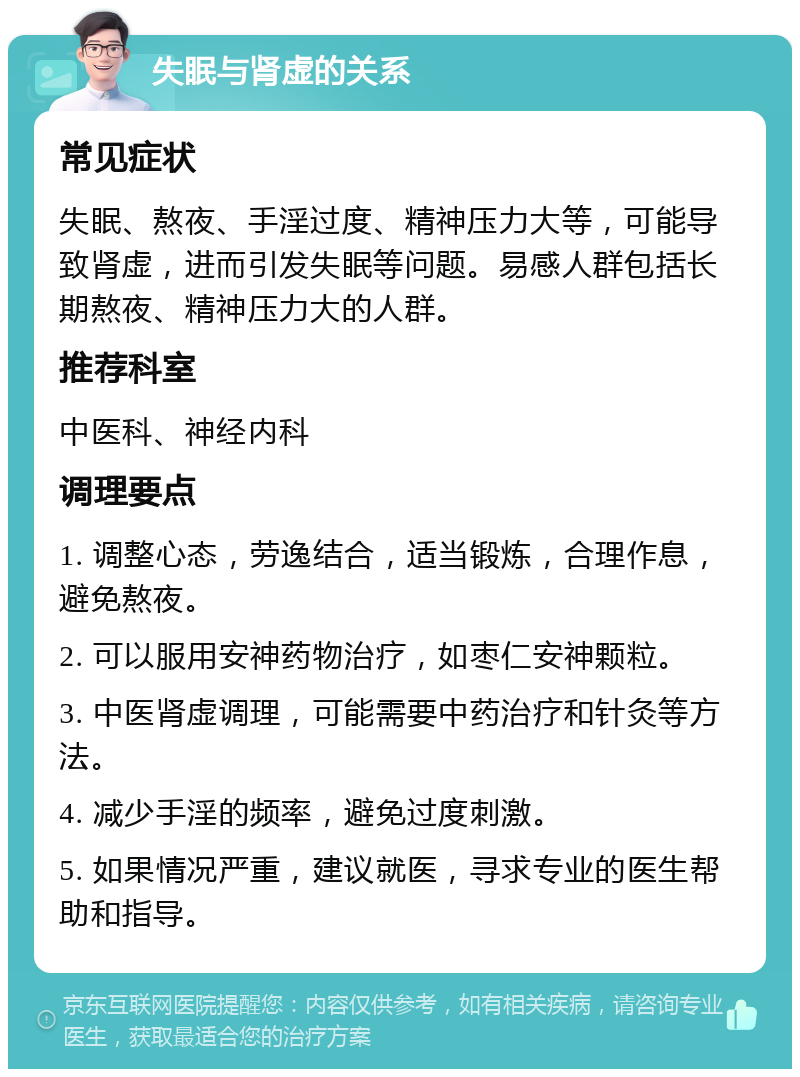 失眠与肾虚的关系 常见症状 失眠、熬夜、手淫过度、精神压力大等，可能导致肾虚，进而引发失眠等问题。易感人群包括长期熬夜、精神压力大的人群。 推荐科室 中医科、神经内科 调理要点 1. 调整心态，劳逸结合，适当锻炼，合理作息，避免熬夜。 2. 可以服用安神药物治疗，如枣仁安神颗粒。 3. 中医肾虚调理，可能需要中药治疗和针灸等方法。 4. 减少手淫的频率，避免过度刺激。 5. 如果情况严重，建议就医，寻求专业的医生帮助和指导。