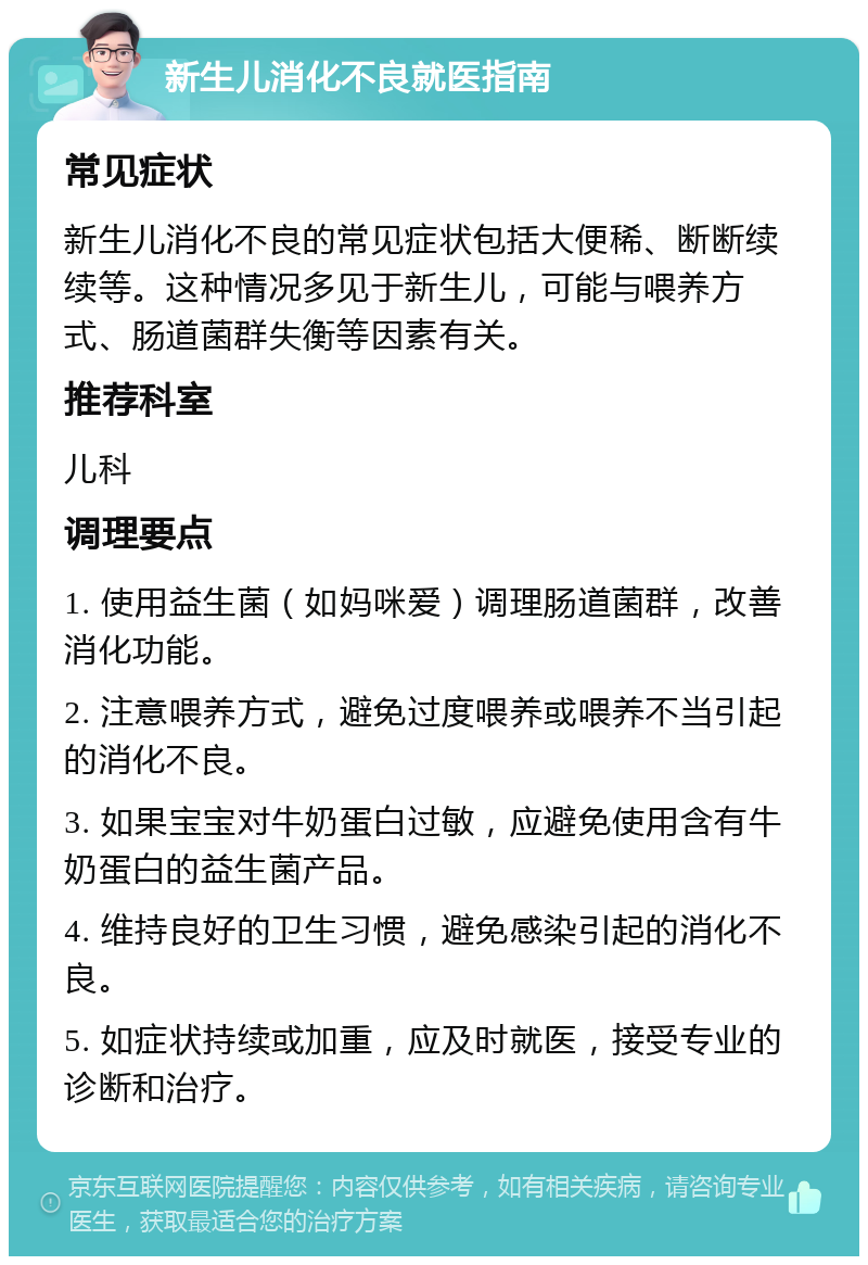 新生儿消化不良就医指南 常见症状 新生儿消化不良的常见症状包括大便稀、断断续续等。这种情况多见于新生儿，可能与喂养方式、肠道菌群失衡等因素有关。 推荐科室 儿科 调理要点 1. 使用益生菌（如妈咪爱）调理肠道菌群，改善消化功能。 2. 注意喂养方式，避免过度喂养或喂养不当引起的消化不良。 3. 如果宝宝对牛奶蛋白过敏，应避免使用含有牛奶蛋白的益生菌产品。 4. 维持良好的卫生习惯，避免感染引起的消化不良。 5. 如症状持续或加重，应及时就医，接受专业的诊断和治疗。