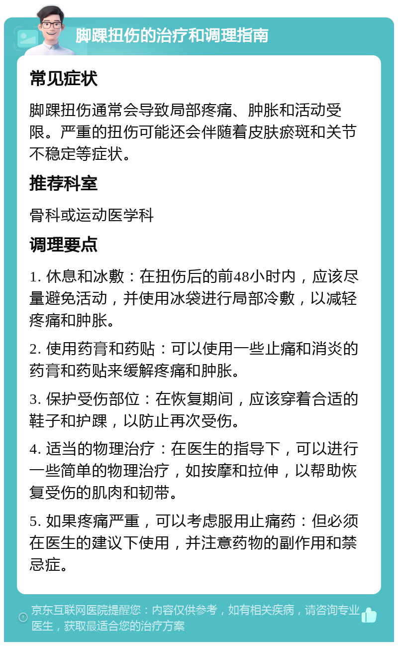 脚踝扭伤的治疗和调理指南 常见症状 脚踝扭伤通常会导致局部疼痛、肿胀和活动受限。严重的扭伤可能还会伴随着皮肤瘀斑和关节不稳定等症状。 推荐科室 骨科或运动医学科 调理要点 1. 休息和冰敷：在扭伤后的前48小时内，应该尽量避免活动，并使用冰袋进行局部冷敷，以减轻疼痛和肿胀。 2. 使用药膏和药贴：可以使用一些止痛和消炎的药膏和药贴来缓解疼痛和肿胀。 3. 保护受伤部位：在恢复期间，应该穿着合适的鞋子和护踝，以防止再次受伤。 4. 适当的物理治疗：在医生的指导下，可以进行一些简单的物理治疗，如按摩和拉伸，以帮助恢复受伤的肌肉和韧带。 5. 如果疼痛严重，可以考虑服用止痛药：但必须在医生的建议下使用，并注意药物的副作用和禁忌症。