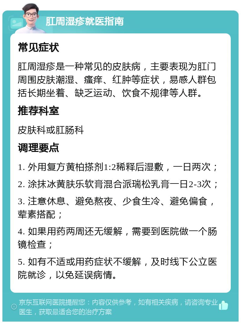 肛周湿疹就医指南 常见症状 肛周湿疹是一种常见的皮肤病，主要表现为肛门周围皮肤潮湿、瘙痒、红肿等症状，易感人群包括长期坐着、缺乏运动、饮食不规律等人群。 推荐科室 皮肤科或肛肠科 调理要点 1. 外用复方黄柏搽剂1:2稀释后湿敷，一日两次； 2. 涂抹冰黄肤乐软膏混合派瑞松乳膏一日2-3次； 3. 注意休息、避免熬夜、少食生冷、避免偏食，荤素搭配； 4. 如果用药两周还无缓解，需要到医院做一个肠镜检查； 5. 如有不适或用药症状不缓解，及时线下公立医院就诊，以免延误病情。