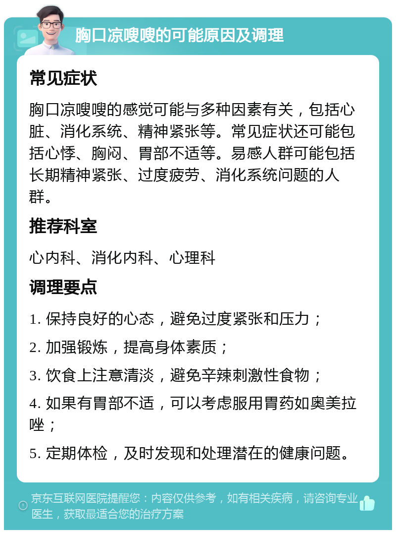 胸口凉嗖嗖的可能原因及调理 常见症状 胸口凉嗖嗖的感觉可能与多种因素有关，包括心脏、消化系统、精神紧张等。常见症状还可能包括心悸、胸闷、胃部不适等。易感人群可能包括长期精神紧张、过度疲劳、消化系统问题的人群。 推荐科室 心内科、消化内科、心理科 调理要点 1. 保持良好的心态，避免过度紧张和压力； 2. 加强锻炼，提高身体素质； 3. 饮食上注意清淡，避免辛辣刺激性食物； 4. 如果有胃部不适，可以考虑服用胃药如奥美拉唑； 5. 定期体检，及时发现和处理潜在的健康问题。