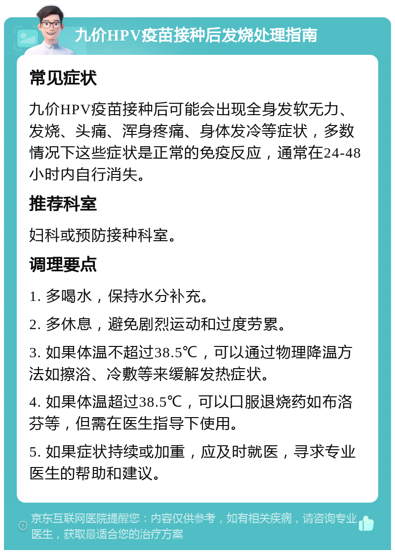 九价HPV疫苗接种后发烧处理指南 常见症状 九价HPV疫苗接种后可能会出现全身发软无力、发烧、头痛、浑身疼痛、身体发冷等症状，多数情况下这些症状是正常的免疫反应，通常在24-48小时内自行消失。 推荐科室 妇科或预防接种科室。 调理要点 1. 多喝水，保持水分补充。 2. 多休息，避免剧烈运动和过度劳累。 3. 如果体温不超过38.5℃，可以通过物理降温方法如擦浴、冷敷等来缓解发热症状。 4. 如果体温超过38.5℃，可以口服退烧药如布洛芬等，但需在医生指导下使用。 5. 如果症状持续或加重，应及时就医，寻求专业医生的帮助和建议。