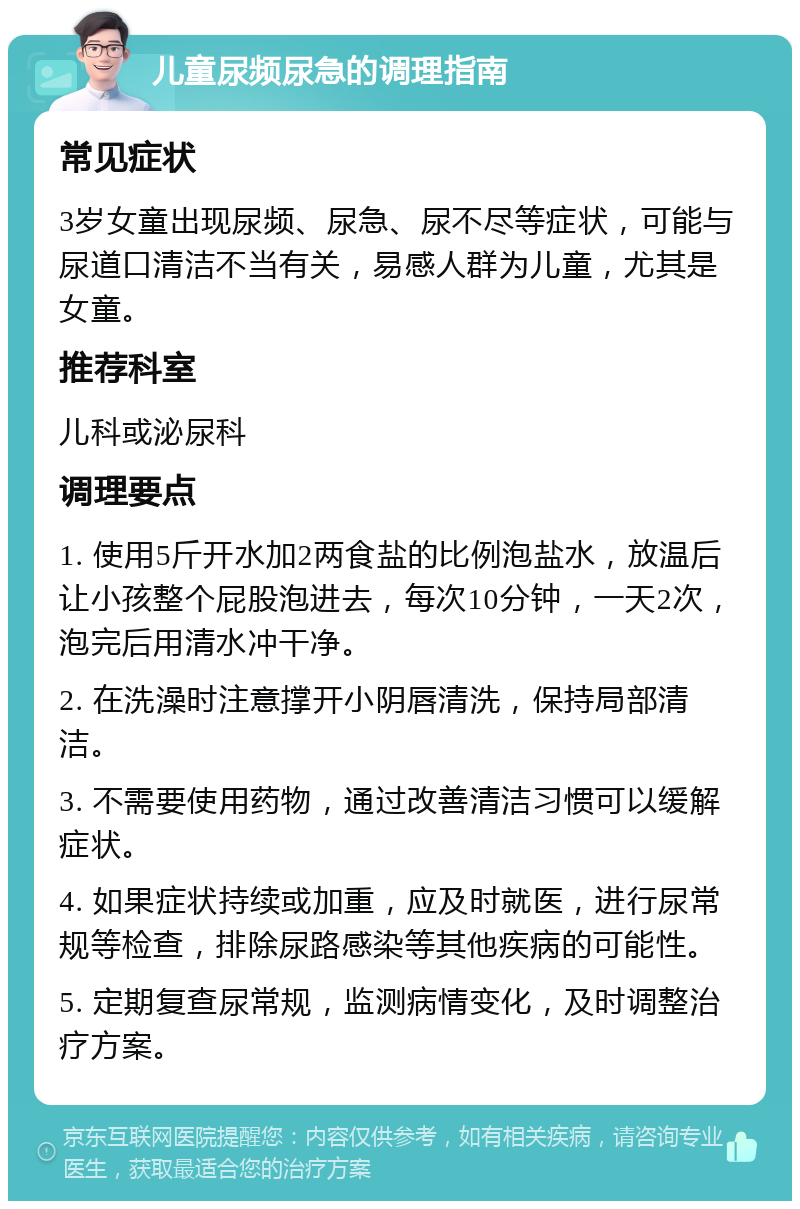 儿童尿频尿急的调理指南 常见症状 3岁女童出现尿频、尿急、尿不尽等症状，可能与尿道口清洁不当有关，易感人群为儿童，尤其是女童。 推荐科室 儿科或泌尿科 调理要点 1. 使用5斤开水加2两食盐的比例泡盐水，放温后让小孩整个屁股泡进去，每次10分钟，一天2次，泡完后用清水冲干净。 2. 在洗澡时注意撑开小阴唇清洗，保持局部清洁。 3. 不需要使用药物，通过改善清洁习惯可以缓解症状。 4. 如果症状持续或加重，应及时就医，进行尿常规等检查，排除尿路感染等其他疾病的可能性。 5. 定期复查尿常规，监测病情变化，及时调整治疗方案。