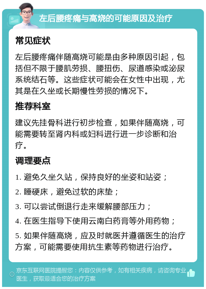 左后腰疼痛与高烧的可能原因及治疗 常见症状 左后腰疼痛伴随高烧可能是由多种原因引起，包括但不限于腰肌劳损、腰扭伤、尿道感染或泌尿系统结石等。这些症状可能会在女性中出现，尤其是在久坐或长期慢性劳损的情况下。 推荐科室 建议先挂骨科进行初步检查，如果伴随高烧，可能需要转至肾内科或妇科进行进一步诊断和治疗。 调理要点 1. 避免久坐久站，保持良好的坐姿和站姿； 2. 睡硬床，避免过软的床垫； 3. 可以尝试倒退行走来缓解腰部压力； 4. 在医生指导下使用云南白药膏等外用药物； 5. 如果伴随高烧，应及时就医并遵循医生的治疗方案，可能需要使用抗生素等药物进行治疗。