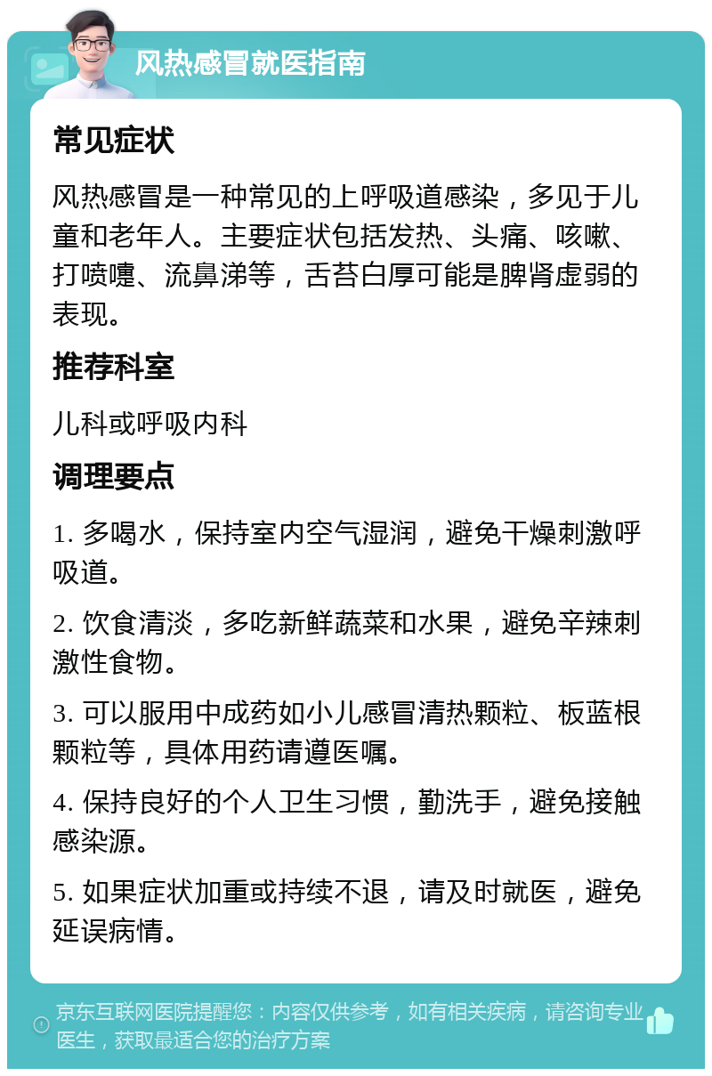 风热感冒就医指南 常见症状 风热感冒是一种常见的上呼吸道感染，多见于儿童和老年人。主要症状包括发热、头痛、咳嗽、打喷嚏、流鼻涕等，舌苔白厚可能是脾肾虚弱的表现。 推荐科室 儿科或呼吸内科 调理要点 1. 多喝水，保持室内空气湿润，避免干燥刺激呼吸道。 2. 饮食清淡，多吃新鲜蔬菜和水果，避免辛辣刺激性食物。 3. 可以服用中成药如小儿感冒清热颗粒、板蓝根颗粒等，具体用药请遵医嘱。 4. 保持良好的个人卫生习惯，勤洗手，避免接触感染源。 5. 如果症状加重或持续不退，请及时就医，避免延误病情。