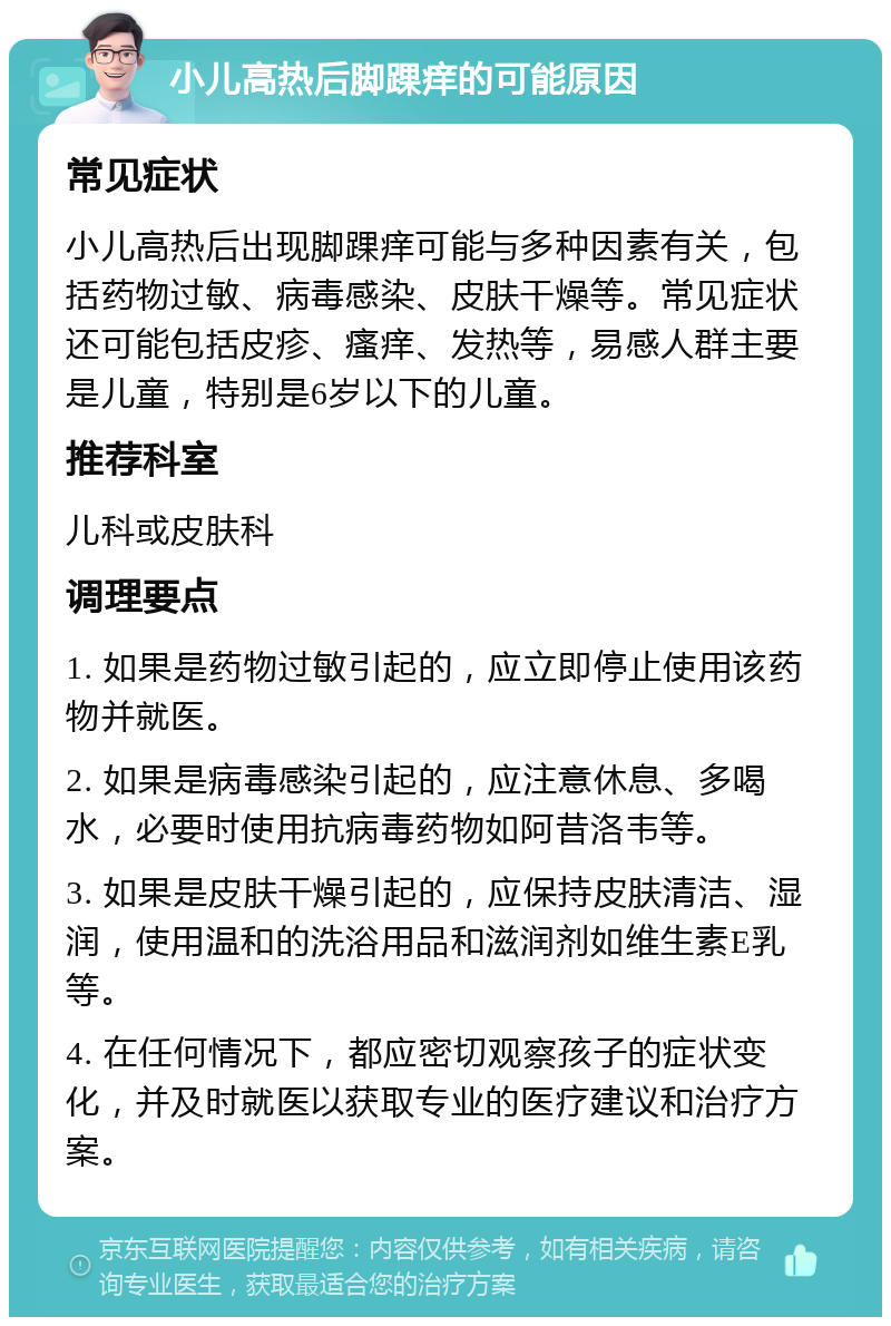 小儿高热后脚踝痒的可能原因 常见症状 小儿高热后出现脚踝痒可能与多种因素有关，包括药物过敏、病毒感染、皮肤干燥等。常见症状还可能包括皮疹、瘙痒、发热等，易感人群主要是儿童，特别是6岁以下的儿童。 推荐科室 儿科或皮肤科 调理要点 1. 如果是药物过敏引起的，应立即停止使用该药物并就医。 2. 如果是病毒感染引起的，应注意休息、多喝水，必要时使用抗病毒药物如阿昔洛韦等。 3. 如果是皮肤干燥引起的，应保持皮肤清洁、湿润，使用温和的洗浴用品和滋润剂如维生素E乳等。 4. 在任何情况下，都应密切观察孩子的症状变化，并及时就医以获取专业的医疗建议和治疗方案。