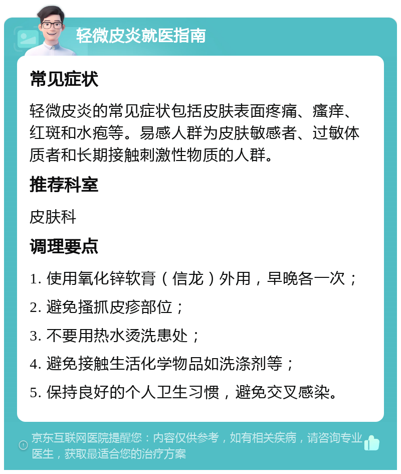 轻微皮炎就医指南 常见症状 轻微皮炎的常见症状包括皮肤表面疼痛、瘙痒、红斑和水疱等。易感人群为皮肤敏感者、过敏体质者和长期接触刺激性物质的人群。 推荐科室 皮肤科 调理要点 1. 使用氧化锌软膏（信龙）外用，早晚各一次； 2. 避免搔抓皮疹部位； 3. 不要用热水烫洗患处； 4. 避免接触生活化学物品如洗涤剂等； 5. 保持良好的个人卫生习惯，避免交叉感染。