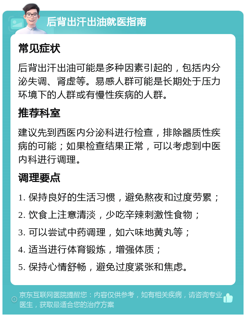 后背出汗出油就医指南 常见症状 后背出汗出油可能是多种因素引起的，包括内分泌失调、肾虚等。易感人群可能是长期处于压力环境下的人群或有慢性疾病的人群。 推荐科室 建议先到西医内分泌科进行检查，排除器质性疾病的可能；如果检查结果正常，可以考虑到中医内科进行调理。 调理要点 1. 保持良好的生活习惯，避免熬夜和过度劳累； 2. 饮食上注意清淡，少吃辛辣刺激性食物； 3. 可以尝试中药调理，如六味地黄丸等； 4. 适当进行体育锻炼，增强体质； 5. 保持心情舒畅，避免过度紧张和焦虑。