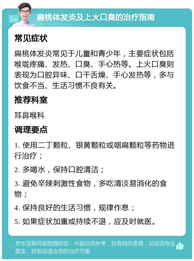 扁桃体发炎及上火口臭的治疗指南 常见症状 扁桃体发炎常见于儿童和青少年，主要症状包括喉咙疼痛、发热、口臭、手心热等。上火口臭则表现为口腔异味、口干舌燥、手心发热等，多与饮食不当、生活习惯不良有关。 推荐科室 耳鼻喉科 调理要点 1. 使用二丁颗粒、银黄颗粒或咽扁颗粒等药物进行治疗； 2. 多喝水，保持口腔清洁； 3. 避免辛辣刺激性食物，多吃清淡易消化的食物； 4. 保持良好的生活习惯，规律作息； 5. 如果症状加重或持续不退，应及时就医。