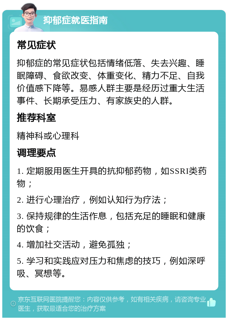 抑郁症就医指南 常见症状 抑郁症的常见症状包括情绪低落、失去兴趣、睡眠障碍、食欲改变、体重变化、精力不足、自我价值感下降等。易感人群主要是经历过重大生活事件、长期承受压力、有家族史的人群。 推荐科室 精神科或心理科 调理要点 1. 定期服用医生开具的抗抑郁药物，如SSRI类药物； 2. 进行心理治疗，例如认知行为疗法； 3. 保持规律的生活作息，包括充足的睡眠和健康的饮食； 4. 增加社交活动，避免孤独； 5. 学习和实践应对压力和焦虑的技巧，例如深呼吸、冥想等。