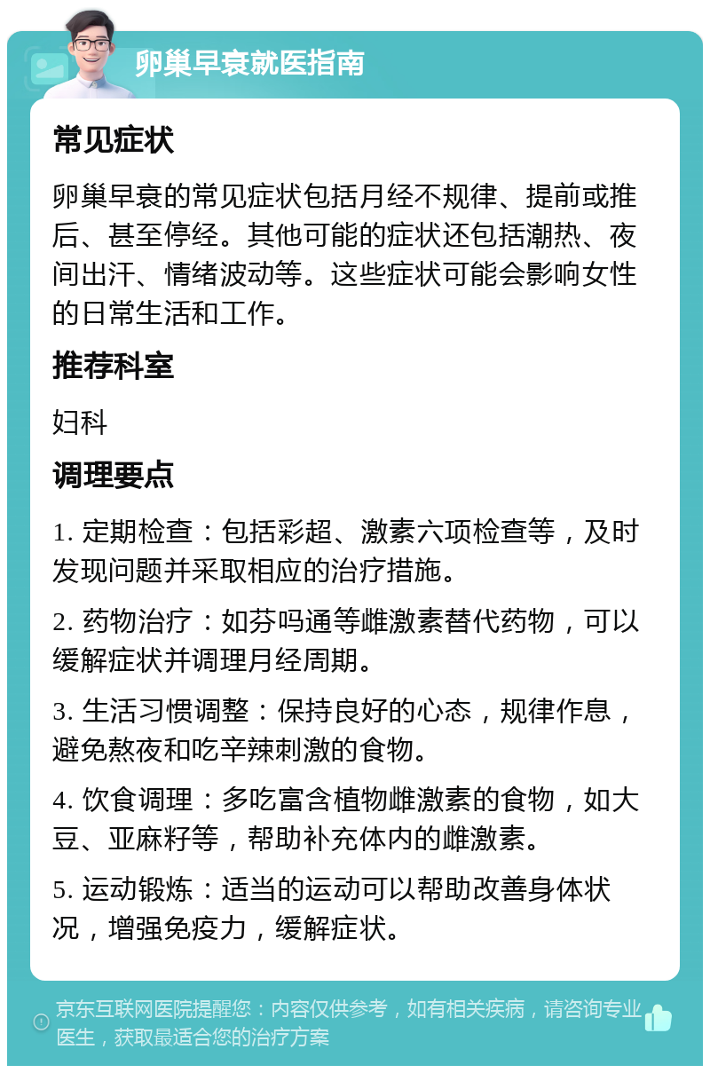 卵巢早衰就医指南 常见症状 卵巢早衰的常见症状包括月经不规律、提前或推后、甚至停经。其他可能的症状还包括潮热、夜间出汗、情绪波动等。这些症状可能会影响女性的日常生活和工作。 推荐科室 妇科 调理要点 1. 定期检查：包括彩超、激素六项检查等，及时发现问题并采取相应的治疗措施。 2. 药物治疗：如芬吗通等雌激素替代药物，可以缓解症状并调理月经周期。 3. 生活习惯调整：保持良好的心态，规律作息，避免熬夜和吃辛辣刺激的食物。 4. 饮食调理：多吃富含植物雌激素的食物，如大豆、亚麻籽等，帮助补充体内的雌激素。 5. 运动锻炼：适当的运动可以帮助改善身体状况，增强免疫力，缓解症状。