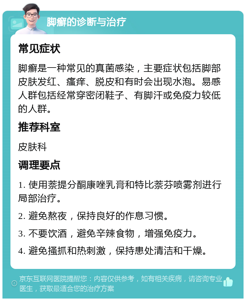 脚癣的诊断与治疗 常见症状 脚癣是一种常见的真菌感染，主要症状包括脚部皮肤发红、瘙痒、脱皮和有时会出现水泡。易感人群包括经常穿密闭鞋子、有脚汗或免疫力较低的人群。 推荐科室 皮肤科 调理要点 1. 使用萘提分酮康唑乳膏和特比萘芬喷雾剂进行局部治疗。 2. 避免熬夜，保持良好的作息习惯。 3. 不要饮酒，避免辛辣食物，增强免疫力。 4. 避免搔抓和热刺激，保持患处清洁和干燥。