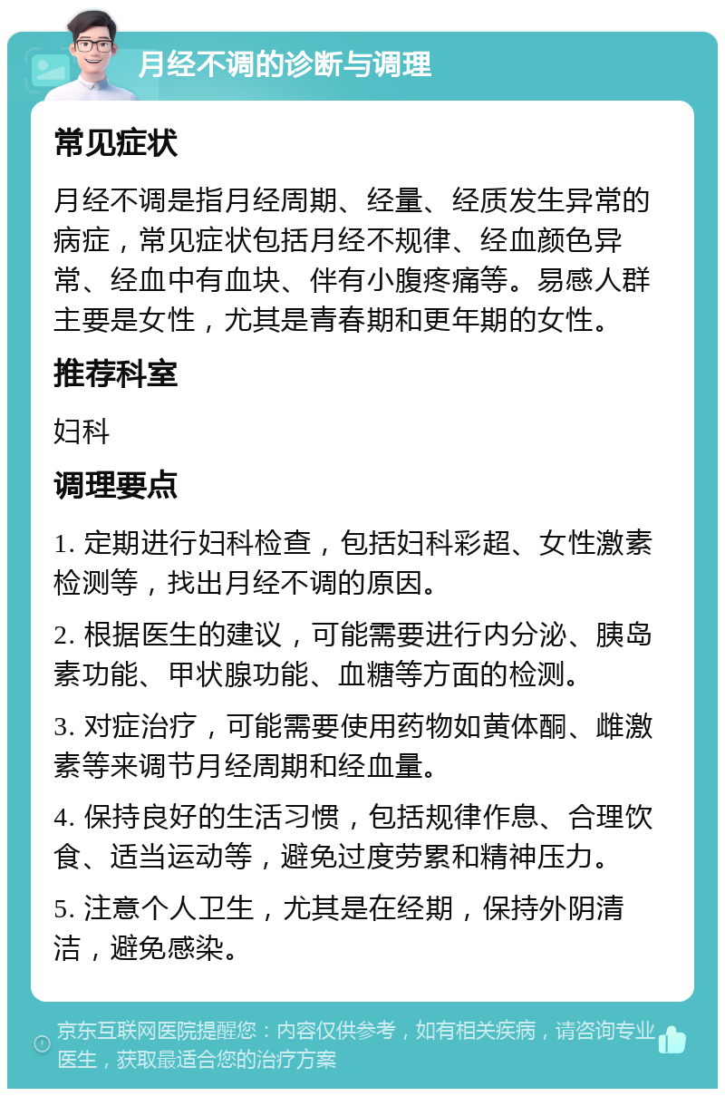 月经不调的诊断与调理 常见症状 月经不调是指月经周期、经量、经质发生异常的病症，常见症状包括月经不规律、经血颜色异常、经血中有血块、伴有小腹疼痛等。易感人群主要是女性，尤其是青春期和更年期的女性。 推荐科室 妇科 调理要点 1. 定期进行妇科检查，包括妇科彩超、女性激素检测等，找出月经不调的原因。 2. 根据医生的建议，可能需要进行内分泌、胰岛素功能、甲状腺功能、血糖等方面的检测。 3. 对症治疗，可能需要使用药物如黄体酮、雌激素等来调节月经周期和经血量。 4. 保持良好的生活习惯，包括规律作息、合理饮食、适当运动等，避免过度劳累和精神压力。 5. 注意个人卫生，尤其是在经期，保持外阴清洁，避免感染。