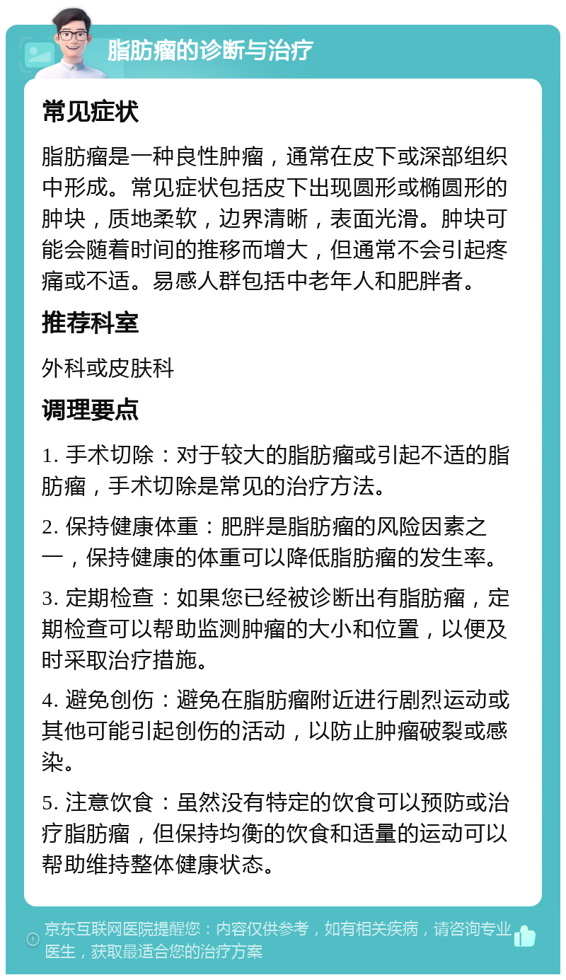 脂肪瘤的诊断与治疗 常见症状 脂肪瘤是一种良性肿瘤，通常在皮下或深部组织中形成。常见症状包括皮下出现圆形或椭圆形的肿块，质地柔软，边界清晰，表面光滑。肿块可能会随着时间的推移而增大，但通常不会引起疼痛或不适。易感人群包括中老年人和肥胖者。 推荐科室 外科或皮肤科 调理要点 1. 手术切除：对于较大的脂肪瘤或引起不适的脂肪瘤，手术切除是常见的治疗方法。 2. 保持健康体重：肥胖是脂肪瘤的风险因素之一，保持健康的体重可以降低脂肪瘤的发生率。 3. 定期检查：如果您已经被诊断出有脂肪瘤，定期检查可以帮助监测肿瘤的大小和位置，以便及时采取治疗措施。 4. 避免创伤：避免在脂肪瘤附近进行剧烈运动或其他可能引起创伤的活动，以防止肿瘤破裂或感染。 5. 注意饮食：虽然没有特定的饮食可以预防或治疗脂肪瘤，但保持均衡的饮食和适量的运动可以帮助维持整体健康状态。