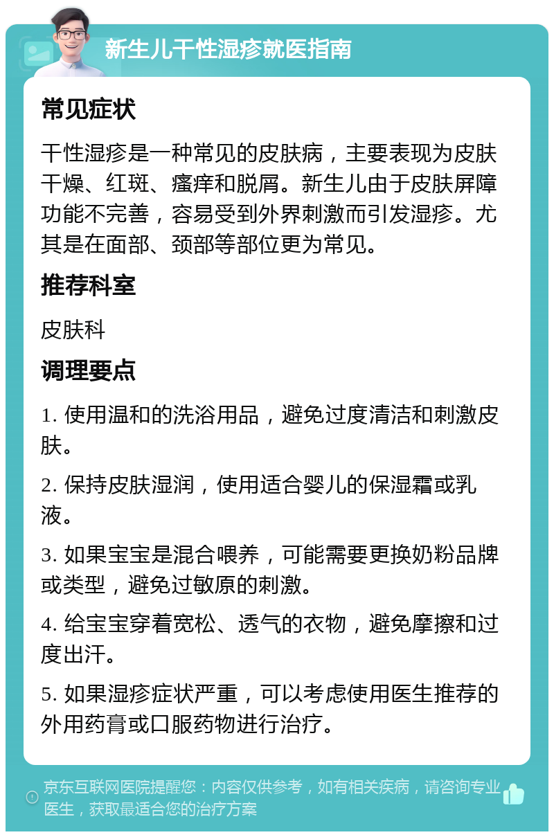 新生儿干性湿疹就医指南 常见症状 干性湿疹是一种常见的皮肤病，主要表现为皮肤干燥、红斑、瘙痒和脱屑。新生儿由于皮肤屏障功能不完善，容易受到外界刺激而引发湿疹。尤其是在面部、颈部等部位更为常见。 推荐科室 皮肤科 调理要点 1. 使用温和的洗浴用品，避免过度清洁和刺激皮肤。 2. 保持皮肤湿润，使用适合婴儿的保湿霜或乳液。 3. 如果宝宝是混合喂养，可能需要更换奶粉品牌或类型，避免过敏原的刺激。 4. 给宝宝穿着宽松、透气的衣物，避免摩擦和过度出汗。 5. 如果湿疹症状严重，可以考虑使用医生推荐的外用药膏或口服药物进行治疗。