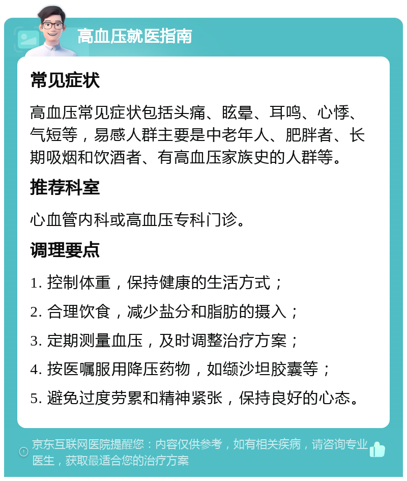 高血压就医指南 常见症状 高血压常见症状包括头痛、眩晕、耳鸣、心悸、气短等，易感人群主要是中老年人、肥胖者、长期吸烟和饮酒者、有高血压家族史的人群等。 推荐科室 心血管内科或高血压专科门诊。 调理要点 1. 控制体重，保持健康的生活方式； 2. 合理饮食，减少盐分和脂肪的摄入； 3. 定期测量血压，及时调整治疗方案； 4. 按医嘱服用降压药物，如缬沙坦胶囊等； 5. 避免过度劳累和精神紧张，保持良好的心态。