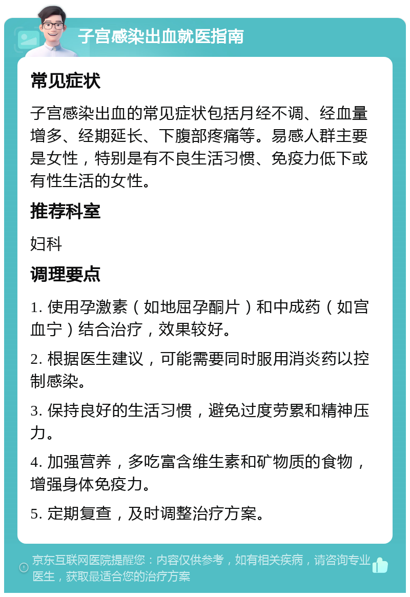 子宫感染出血就医指南 常见症状 子宫感染出血的常见症状包括月经不调、经血量增多、经期延长、下腹部疼痛等。易感人群主要是女性，特别是有不良生活习惯、免疫力低下或有性生活的女性。 推荐科室 妇科 调理要点 1. 使用孕激素（如地屈孕酮片）和中成药（如宫血宁）结合治疗，效果较好。 2. 根据医生建议，可能需要同时服用消炎药以控制感染。 3. 保持良好的生活习惯，避免过度劳累和精神压力。 4. 加强营养，多吃富含维生素和矿物质的食物，增强身体免疫力。 5. 定期复查，及时调整治疗方案。