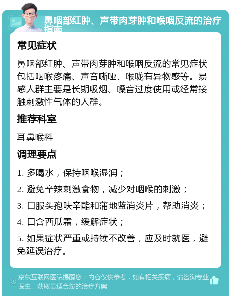 鼻咽部红肿、声带肉芽肿和喉咽反流的治疗指南 常见症状 鼻咽部红肿、声带肉芽肿和喉咽反流的常见症状包括咽喉疼痛、声音嘶哑、喉咙有异物感等。易感人群主要是长期吸烟、嗓音过度使用或经常接触刺激性气体的人群。 推荐科室 耳鼻喉科 调理要点 1. 多喝水，保持咽喉湿润； 2. 避免辛辣刺激食物，减少对咽喉的刺激； 3. 口服头孢呋辛酯和蒲地蓝消炎片，帮助消炎； 4. 口含西瓜霜，缓解症状； 5. 如果症状严重或持续不改善，应及时就医，避免延误治疗。