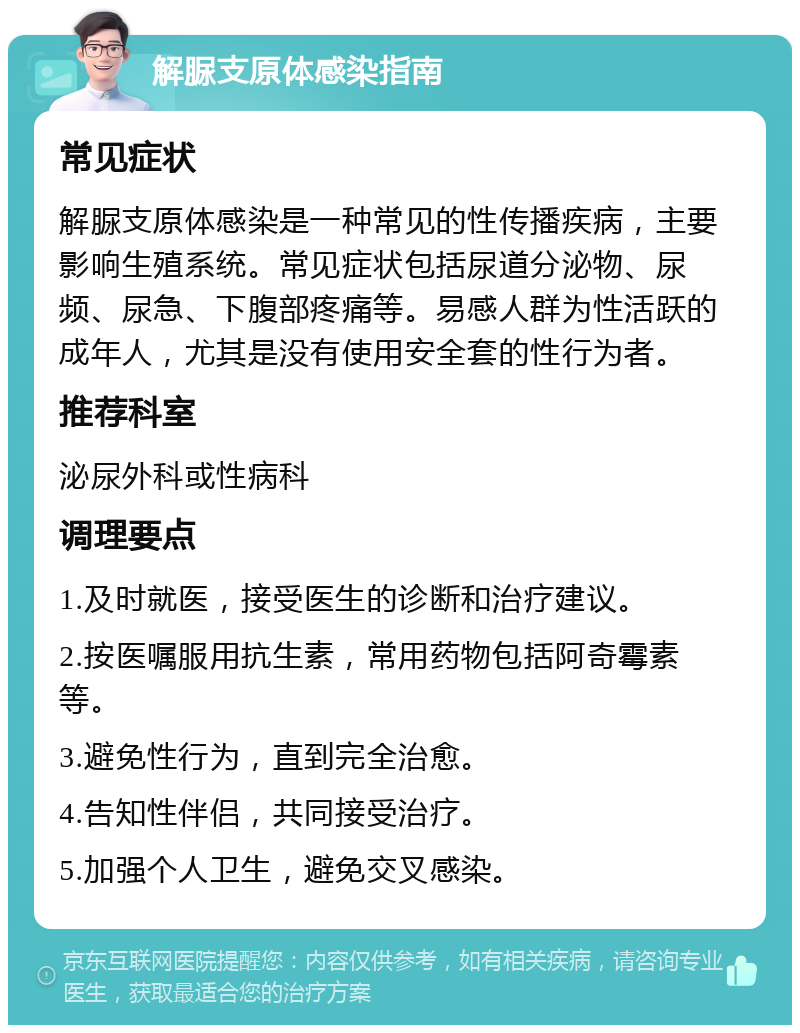 解脲支原体感染指南 常见症状 解脲支原体感染是一种常见的性传播疾病，主要影响生殖系统。常见症状包括尿道分泌物、尿频、尿急、下腹部疼痛等。易感人群为性活跃的成年人，尤其是没有使用安全套的性行为者。 推荐科室 泌尿外科或性病科 调理要点 1.及时就医，接受医生的诊断和治疗建议。 2.按医嘱服用抗生素，常用药物包括阿奇霉素等。 3.避免性行为，直到完全治愈。 4.告知性伴侣，共同接受治疗。 5.加强个人卫生，避免交叉感染。